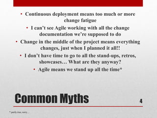 Common Myths
• Continuous deployment means too much or more
change fatigue
• I can’t see Agile working with all the change
documentation we’re supposed to do
• Change in the middle of the project means everything
changes, just when I planned it all!!
• I don’t have time to go to all the stand-ups, retros,
showcases… What are they anyway?
• Agile means we stand up all the time*
4
* partly true, sorry…
 