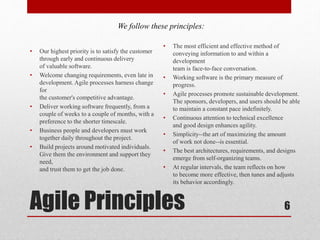 Agile Principles
• Our highest priority is to satisfy the customer
through early and continuous delivery
of valuable software.
• Welcome changing requirements, even late in
development. Agile processes harness change
for
the customer's competitive advantage.
• Deliver working software frequently, from a
couple of weeks to a couple of months, with a
preference to the shorter timescale.
• Business people and developers must work
together daily throughout the project.
• Build projects around motivated individuals.
Give them the environment and support they
need,
and trust them to get the job done.
6
• The most efficient and effective method of
conveying information to and within a
development
team is face-to-face conversation.
• Working software is the primary measure of
progress.
• Agile processes promote sustainable development.
The sponsors, developers, and users should be able
to maintain a constant pace indefinitely.
• Continuous attention to technical excellence
and good design enhances agility.
• Simplicity--the art of maximizing the amount
of work not done--is essential.
• The best architectures, requirements, and designs
emerge from self-organizing teams.
• At regular intervals, the team reflects on how
to become more effective, then tunes and adjusts
its behavior accordingly.
We follow these principles:
 