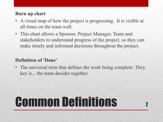 Common Definitions
Burn up chart
• A visual map of how the project is progressing. It is visible at
all times on the team wall.
• This chart allows a Sponsor, Project Manager, Team and
stakeholders to understand progress of the project, so they can
make timely and informed decisions throughout the project.
Definition of 'Done'
• The universal term that defines the work being complete. They
key is... the team decides together.
7
 