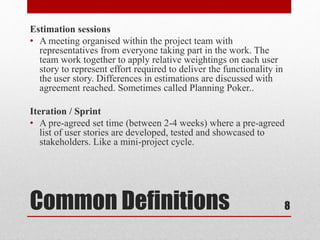Common Definitions
Estimation sessions
• A meeting organised within the project team with
representatives from everyone taking part in the work. The
team work together to apply relative weightings on each user
story to represent effort required to deliver the functionality in
the user story. Differences in estimations are discussed with
agreement reached. Sometimes called Planning Poker..
Iteration / Sprint
• A pre-agreed set time (between 2-4 weeks) where a pre-agreed
list of user stories are developed, tested and showcased to
stakeholders. Like a mini-project cycle.
8
 