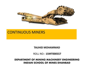 TAUHID MOHAMMAD
ROLL NO:- 15MT000557
DEPARTMENT OF MINING MACHINERY ENGINEERING
INDIAN SCHOOL OF MINES DHANBAD
CONTINUOUS MINERS
 