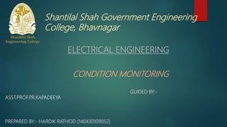 Shantilal Shah Government Engineering
College, Bhavnagar
ELECTRICAL ENGINEERING
CONDITION MONITORING
GUIDED BY:-
ASST.PROF.P.R.KAPADEEYA
PREPARED BY:- HARDIK RATHOD (140430109052)
 