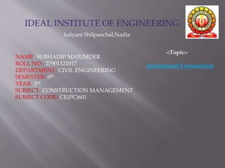 IDEAL INSTITUTE OF ENGINEERING
kalyani Shilpanchal,Nadia
NAME- SUBHADIP MAJUMDER
ROLL NO- 27901321017
DEPARTMENT- CIVIL ENGINEERING
SEMESTER- 6th
YEAR- 3rd
SUBJECT- CONSTRUCTION MANAGEMENT
SUBJECT CODE- CE(PC)601
-:Topic:-
Institutional Construction
 