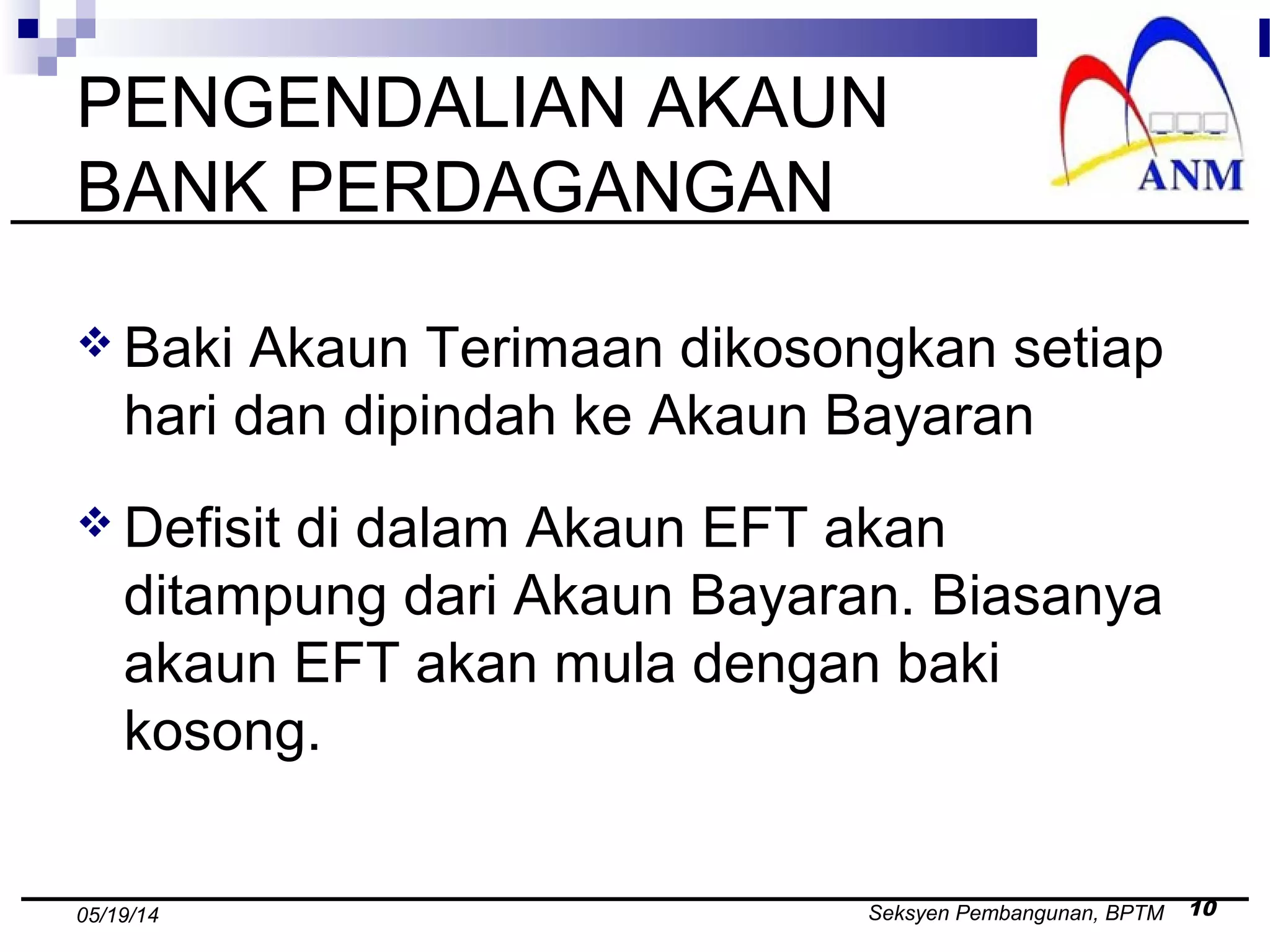 Seksyen Pembangunan, BPTM 1005/19/14
PENGENDALIAN AKAUN
BANK PERDAGANGAN
 Baki Akaun Terimaan dikosongkan setiap
hari dan dipindah ke Akaun Bayaran
 Defisit di dalam Akaun EFT akan
ditampung dari Akaun Bayaran. Biasanya
akaun EFT akan mula dengan baki
kosong.
 