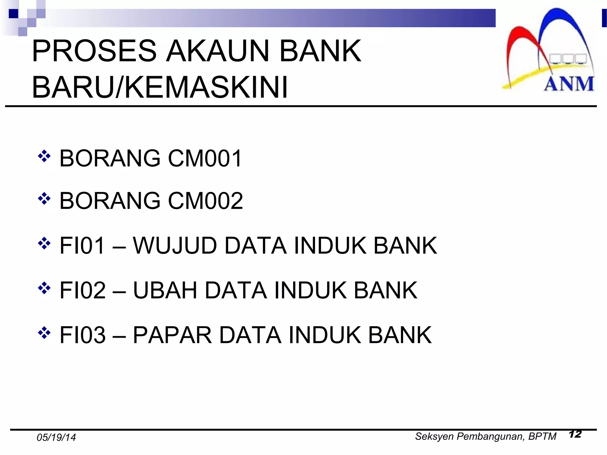 Seksyen Pembangunan, BPTM 1205/19/14
PROSES AKAUN BANK
BARU/KEMASKINI
 BORANG CM001
 BORANG CM002
 FI01 – WUJUD DATA INDUK BANK
 FI02 – UBAH DATA INDUK BANK
 FI03 – PAPAR DATA INDUK BANK
 