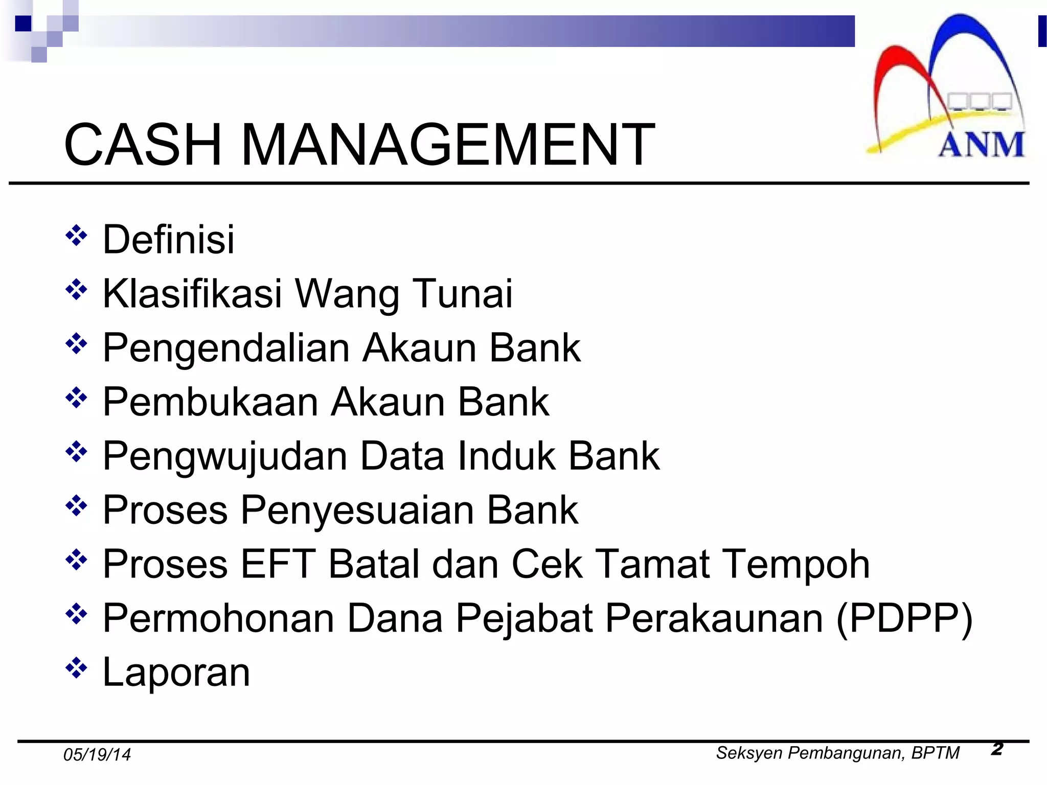 Seksyen Pembangunan, BPTM 205/19/14
CASH MANAGEMENT
 Definisi
 Klasifikasi Wang Tunai
 Pengendalian Akaun Bank
 Pembukaan Akaun Bank
 Pengwujudan Data Induk Bank
 Proses Penyesuaian Bank
 Proses EFT Batal dan Cek Tamat Tempoh
 Permohonan Dana Pejabat Perakaunan (PDPP)
 Laporan
 