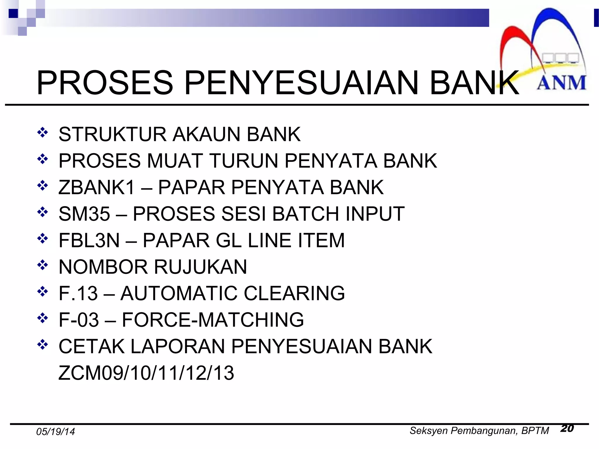 Seksyen Pembangunan, BPTM 2005/19/14
PROSES PENYESUAIAN BANK
 STRUKTUR AKAUN BANK
 PROSES MUAT TURUN PENYATA BANK
 ZBANK1 – PAPAR PENYATA BANK
 SM35 – PROSES SESI BATCH INPUT
 FBL3N – PAPAR GL LINE ITEM
 NOMBOR RUJUKAN
 F.13 – AUTOMATIC CLEARING
 F-03 – FORCE-MATCHING
 CETAK LAPORAN PENYESUAIAN BANK
ZCM09/10/11/12/13
 