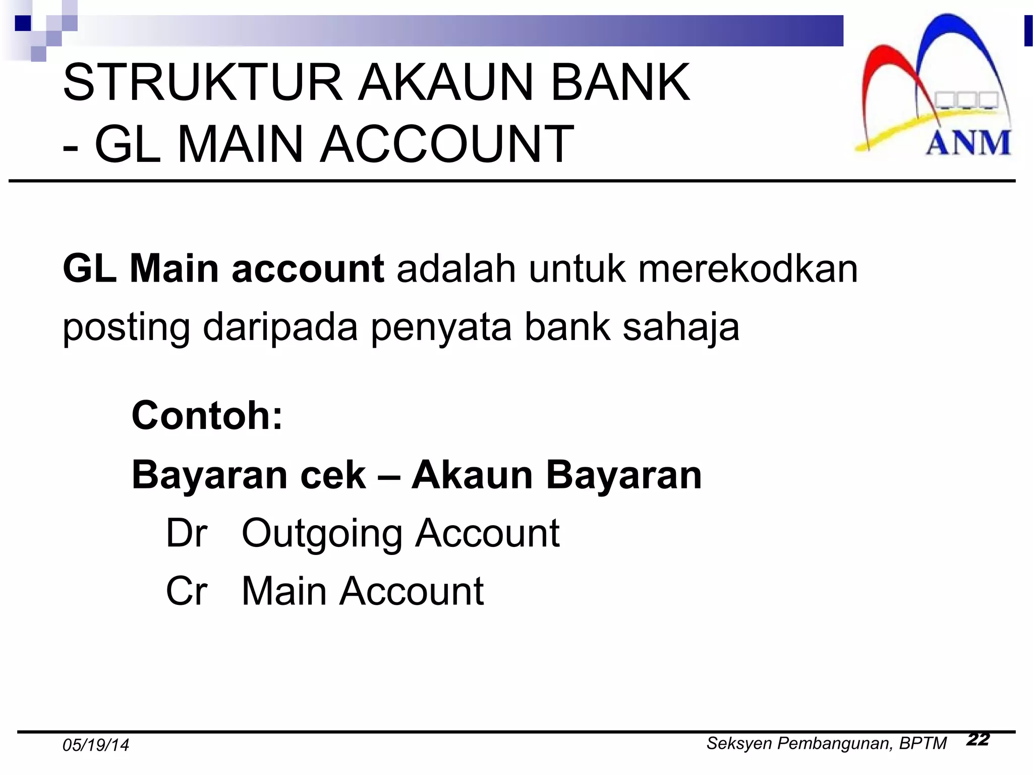 Seksyen Pembangunan, BPTM 2205/19/14
STRUKTUR AKAUN BANK
- GL MAIN ACCOUNT
GL Main account adalah untuk merekodkan
posting daripada penyata bank sahaja
Contoh:
Bayaran cek – Akaun Bayaran
Dr Outgoing Account
Cr Main Account
 