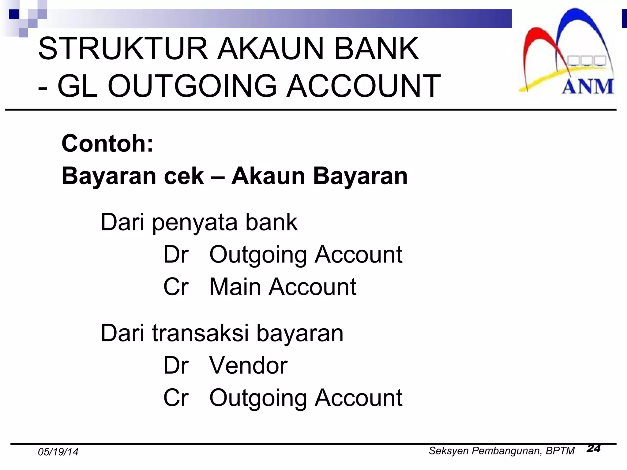 Seksyen Pembangunan, BPTM 2405/19/14
STRUKTUR AKAUN BANK
- GL OUTGOING ACCOUNT
Contoh:
Bayaran cek – Akaun Bayaran
Dari penyata bank
Dr Outgoing Account
Cr Main Account
Dari transaksi bayaran
Dr Vendor
Cr Outgoing Account
 