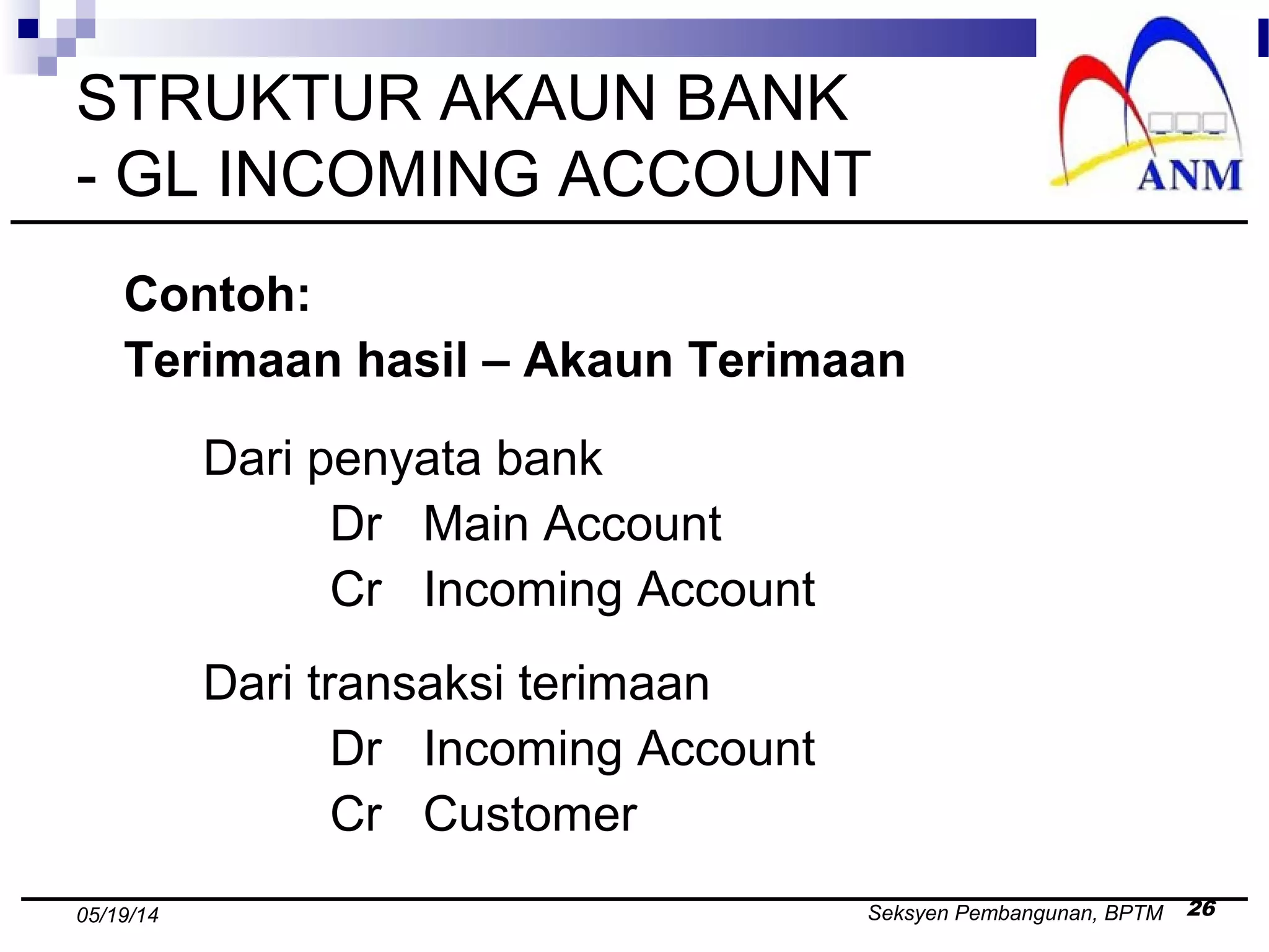 Seksyen Pembangunan, BPTM 2605/19/14
STRUKTUR AKAUN BANK
- GL INCOMING ACCOUNT
Contoh:
Terimaan hasil – Akaun Terimaan
Dari penyata bank
Dr Main Account
Cr Incoming Account
Dari transaksi terimaan
Dr Incoming Account
Cr Customer
 
