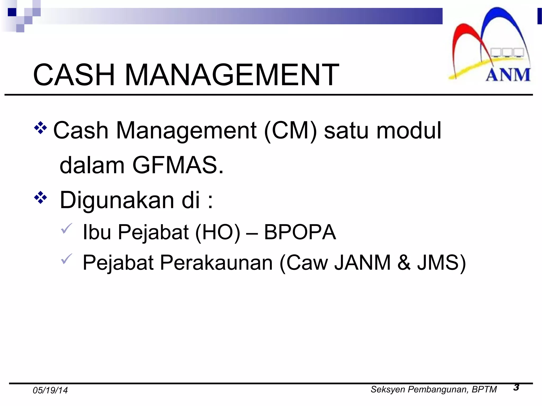 Seksyen Pembangunan, BPTM 305/19/14
CASH MANAGEMENT
 Cash Management (CM) satu modul
dalam GFMAS.
 Digunakan di :
 Ibu Pejabat (HO) – BPOPA
 Pejabat Perakaunan (Caw JANM & JMS)
 