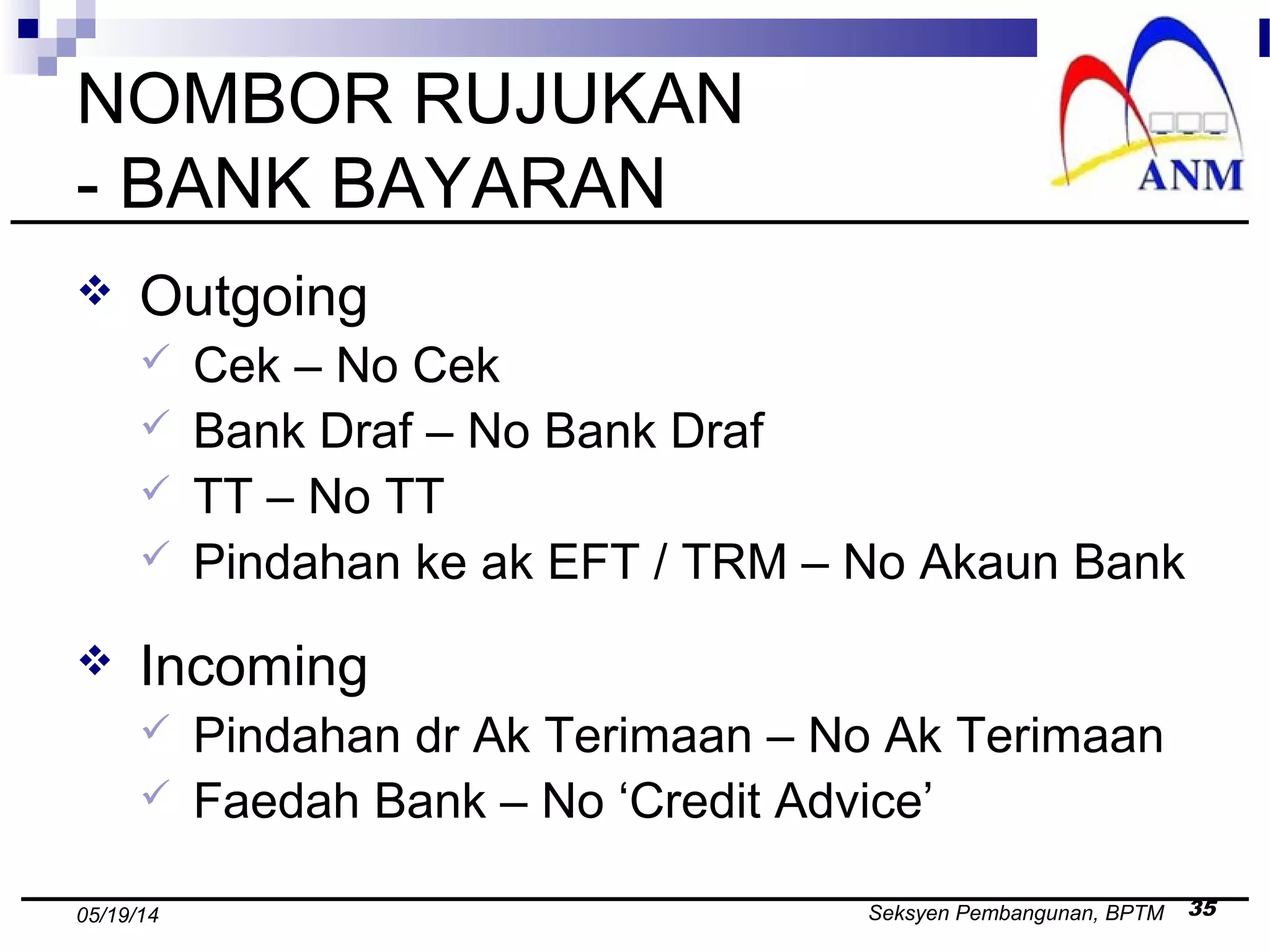 Seksyen Pembangunan, BPTM 3505/19/14
NOMBOR RUJUKAN
- BANK BAYARAN
 Outgoing
 Cek – No Cek
 Bank Draf – No Bank Draf
 TT – No TT
 Pindahan ke ak EFT / TRM – No Akaun Bank
 Incoming
 Pindahan dr Ak Terimaan – No Ak Terimaan
 Faedah Bank – No ‘Credit Advice’
 