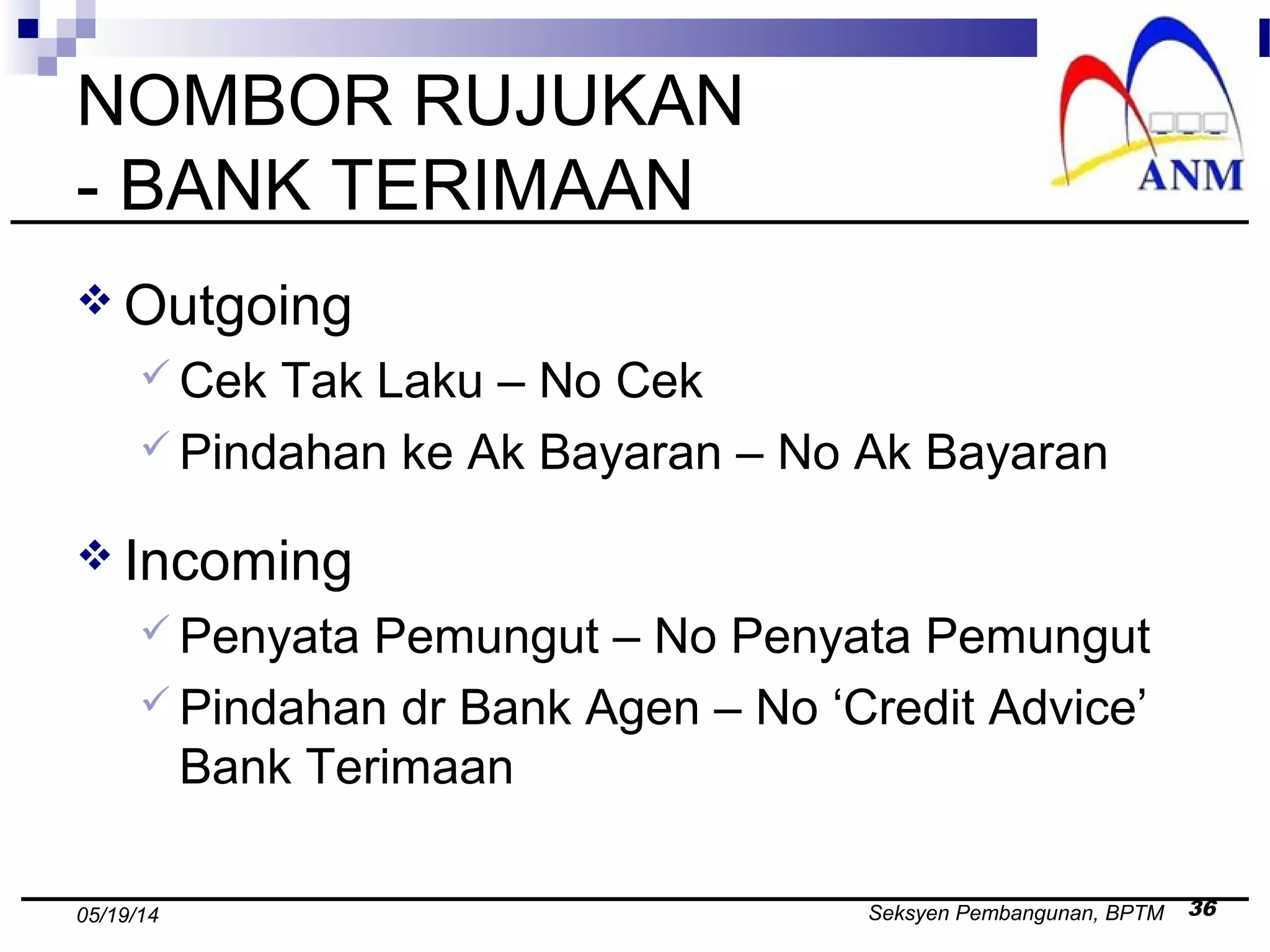 Seksyen Pembangunan, BPTM 3605/19/14
NOMBOR RUJUKAN
- BANK TERIMAAN
 Outgoing
 Cek Tak Laku – No Cek
 Pindahan ke Ak Bayaran – No Ak Bayaran
 Incoming
 Penyata Pemungut – No Penyata Pemungut
 Pindahan dr Bank Agen – No ‘Credit Advice’
Bank Terimaan
 