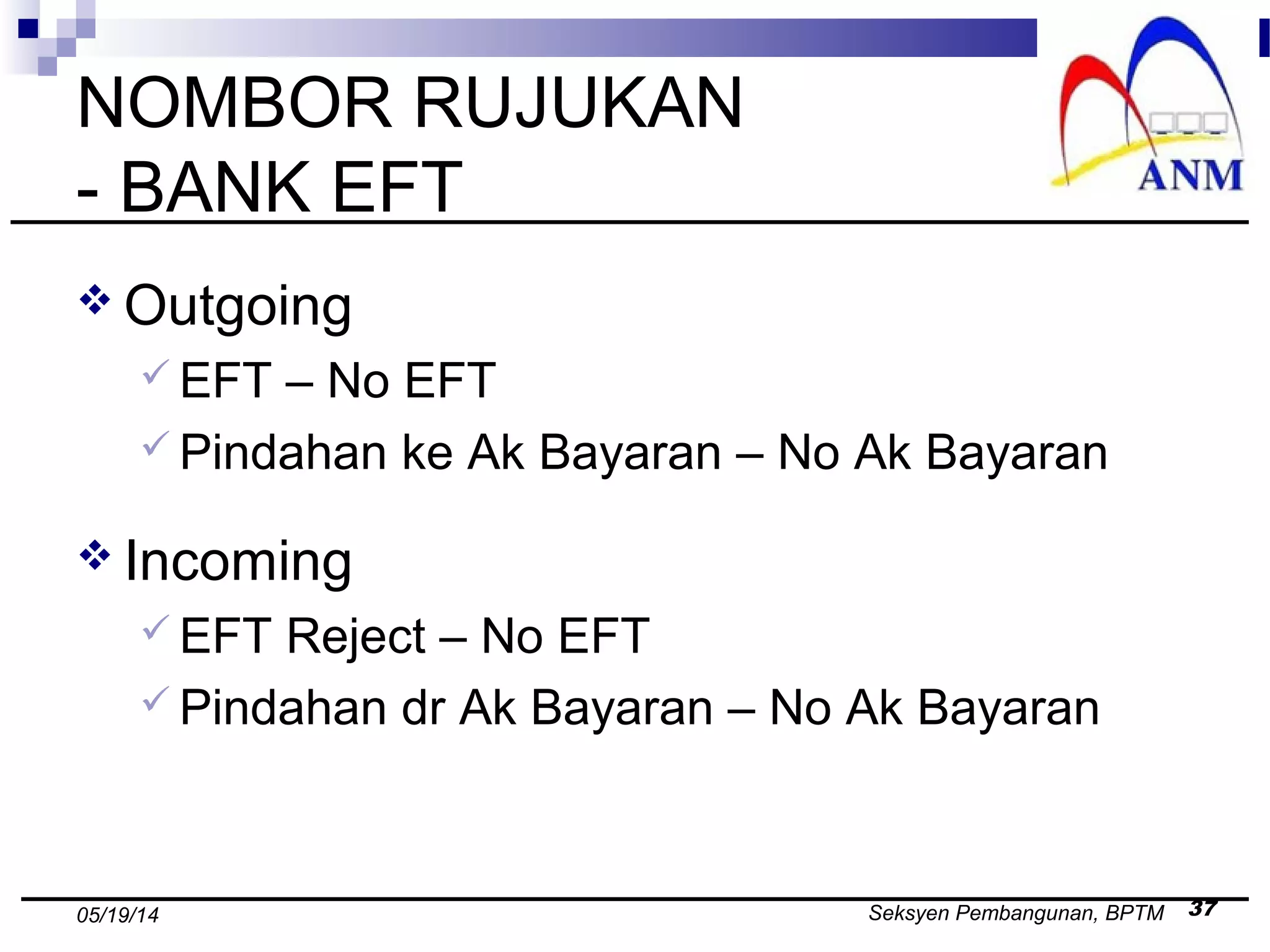 Seksyen Pembangunan, BPTM 3705/19/14
NOMBOR RUJUKAN
- BANK EFT
 Outgoing
 EFT – No EFT
 Pindahan ke Ak Bayaran – No Ak Bayaran
 Incoming
 EFT Reject – No EFT
 Pindahan dr Ak Bayaran – No Ak Bayaran
 