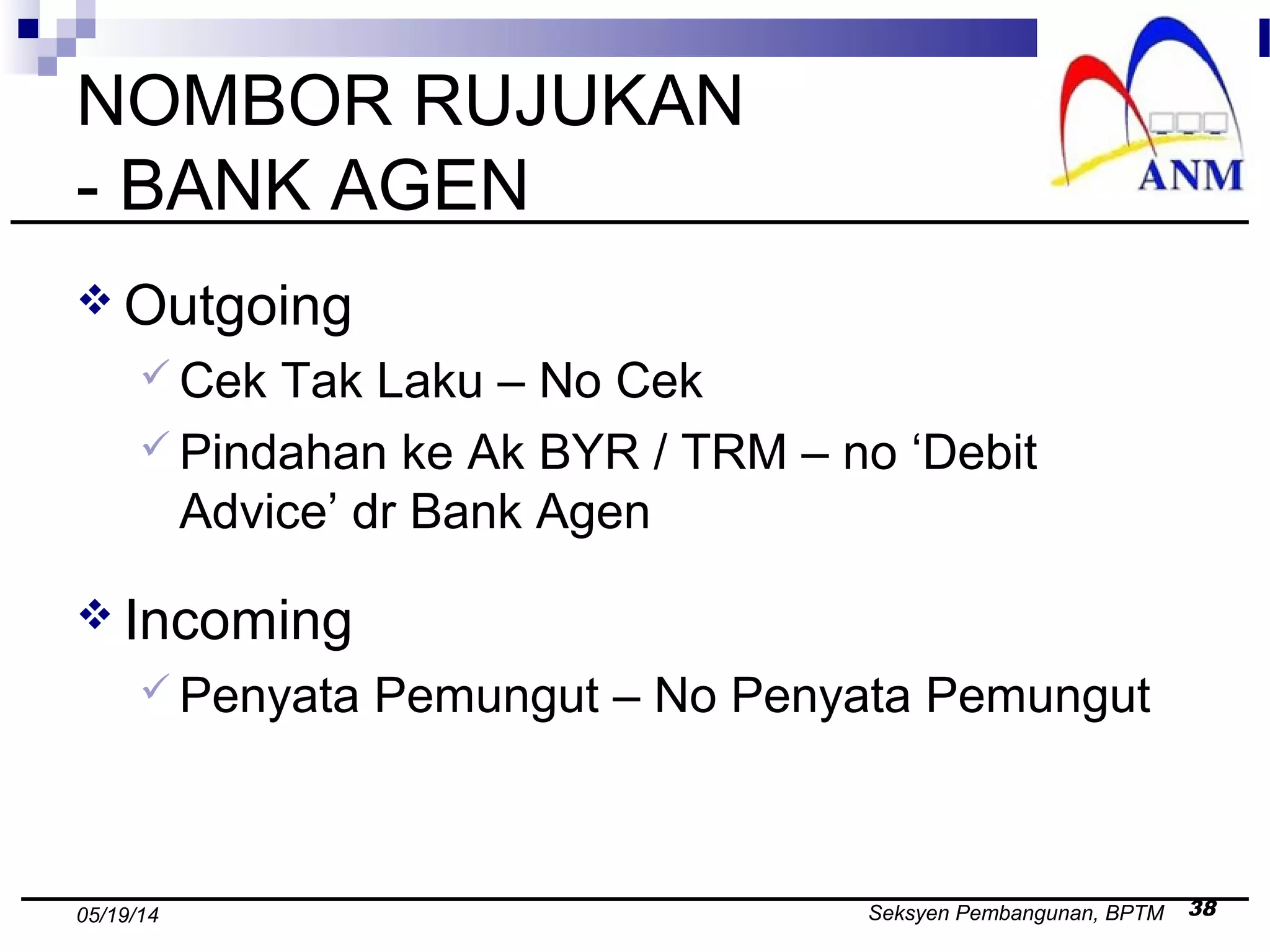 Seksyen Pembangunan, BPTM 3805/19/14
NOMBOR RUJUKAN
- BANK AGEN
 Outgoing
 Cek Tak Laku – No Cek
 Pindahan ke Ak BYR / TRM – no ‘Debit
Advice’ dr Bank Agen
 Incoming
 Penyata Pemungut – No Penyata Pemungut
 
