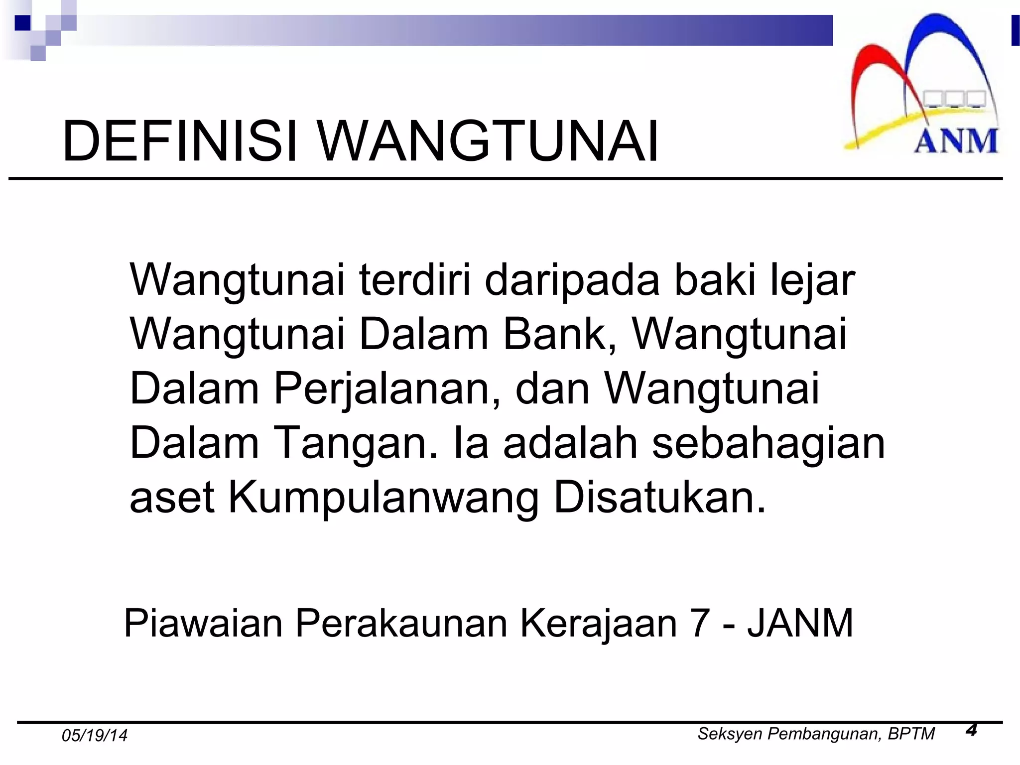 Seksyen Pembangunan, BPTM 405/19/14
DEFINISI WANGTUNAI
Wangtunai terdiri daripada baki lejar
Wangtunai Dalam Bank, Wangtunai
Dalam Perjalanan, dan Wangtunai
Dalam Tangan. Ia adalah sebahagian
aset Kumpulanwang Disatukan.
Piawaian Perakaunan Kerajaan 7 - JANM
 
