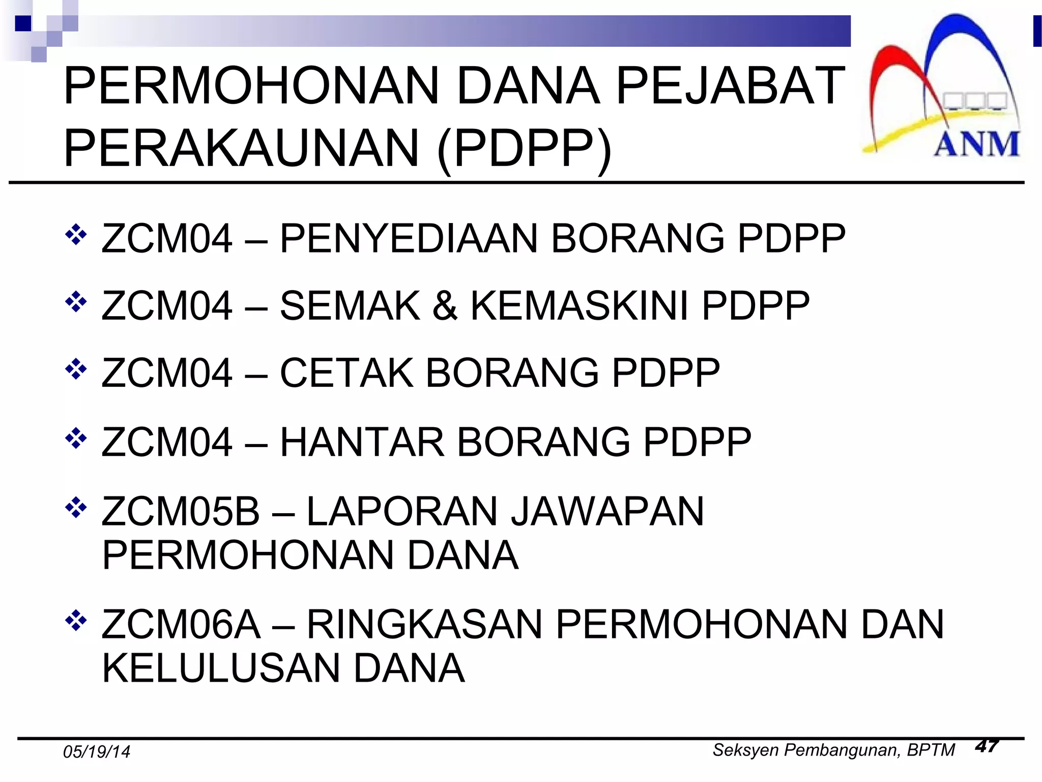 Seksyen Pembangunan, BPTM 4705/19/14
PERMOHONAN DANA PEJABAT
PERAKAUNAN (PDPP)
 ZCM04 – PENYEDIAAN BORANG PDPP
 ZCM04 – SEMAK & KEMASKINI PDPP
 ZCM04 – CETAK BORANG PDPP
 ZCM04 – HANTAR BORANG PDPP
 ZCM05B – LAPORAN JAWAPAN
PERMOHONAN DANA
 ZCM06A – RINGKASAN PERMOHONAN DAN
KELULUSAN DANA
 