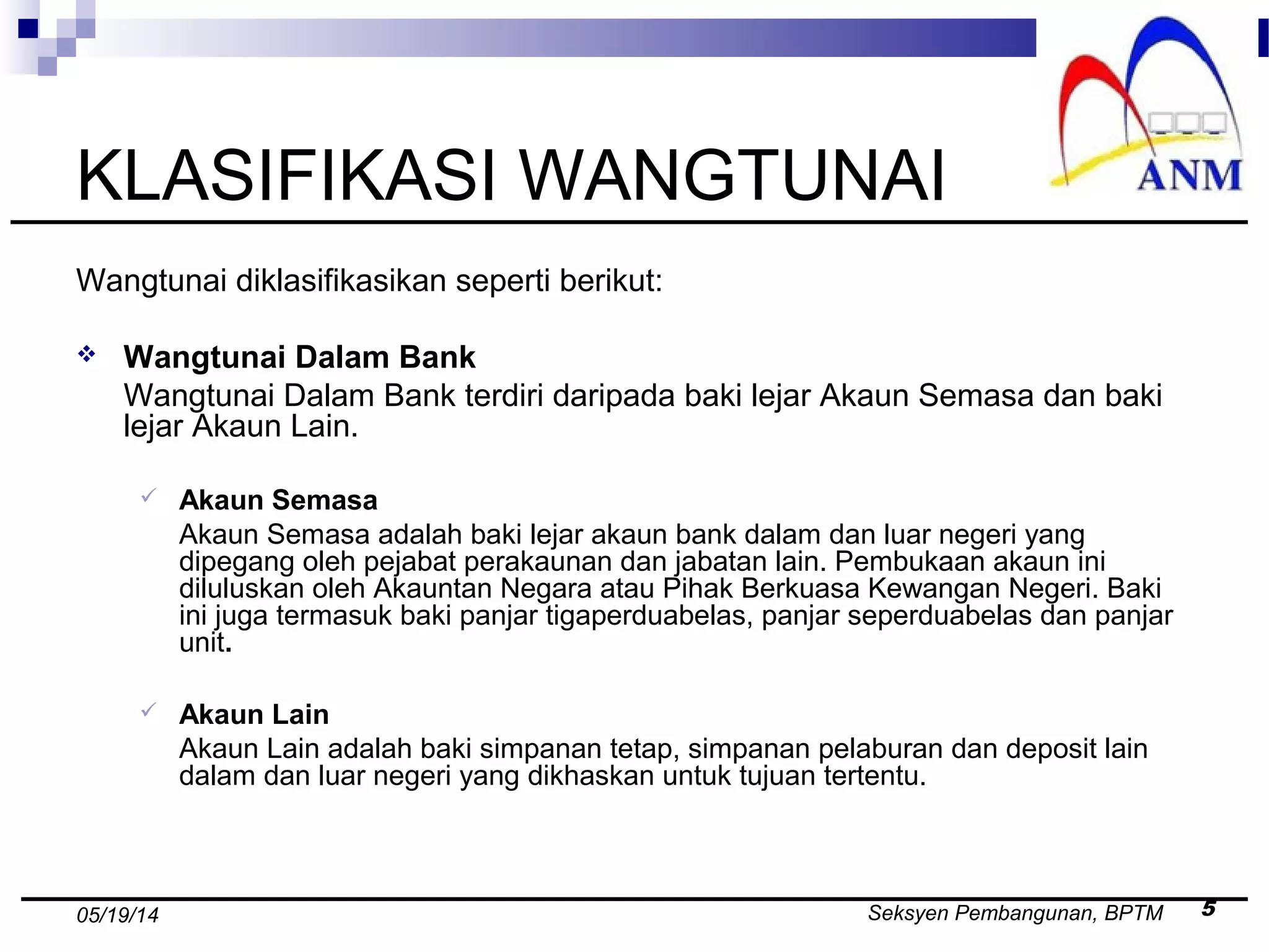 Seksyen Pembangunan, BPTM 505/19/14
KLASIFIKASI WANGTUNAI
Wangtunai diklasifikasikan seperti berikut:
 Wangtunai Dalam Bank
Wangtunai Dalam Bank terdiri daripada baki lejar Akaun Semasa dan baki
lejar Akaun Lain.
 Akaun Semasa
Akaun Semasa adalah baki lejar akaun bank dalam dan luar negeri yang
dipegang oleh pejabat perakaunan dan jabatan lain. Pembukaan akaun ini
diluluskan oleh Akauntan Negara atau Pihak Berkuasa Kewangan Negeri. Baki
ini juga termasuk baki panjar tigaperduabelas, panjar seperduabelas dan panjar
unit.
 Akaun Lain
Akaun Lain adalah baki simpanan tetap, simpanan pelaburan dan deposit lain
dalam dan luar negeri yang dikhaskan untuk tujuan tertentu.
 