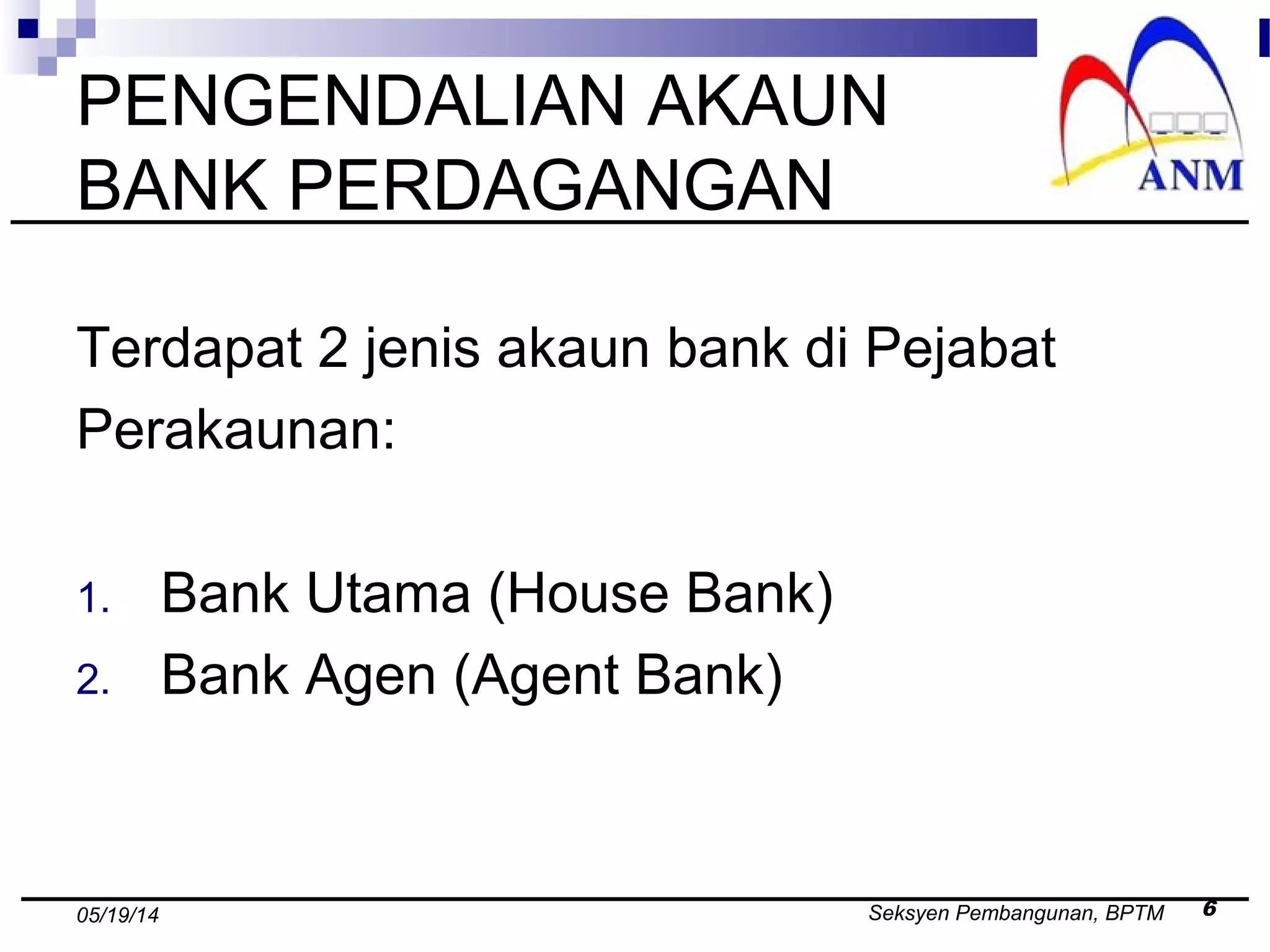 Seksyen Pembangunan, BPTM 605/19/14
PENGENDALIAN AKAUN
BANK PERDAGANGAN
Terdapat 2 jenis akaun bank di Pejabat
Perakaunan:
1. Bank Utama (House Bank)
2. Bank Agen (Agent Bank)
 