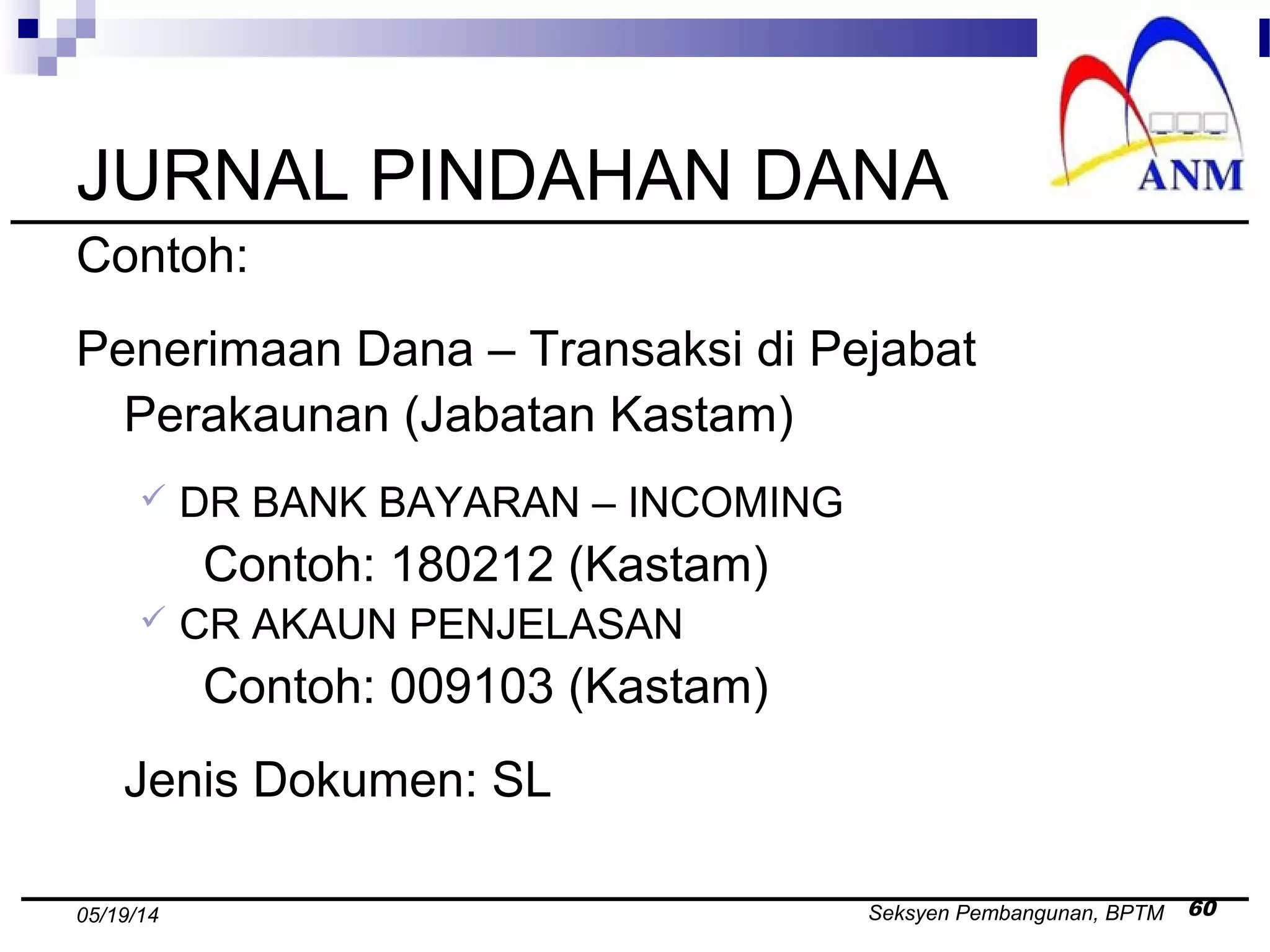 Seksyen Pembangunan, BPTM 6005/19/14
JURNAL PINDAHAN DANA
Contoh:
Penerimaan Dana – Transaksi di Pejabat
Perakaunan (Jabatan Kastam)
 DR BANK BAYARAN – INCOMING
Contoh: 180212 (Kastam)
 CR AKAUN PENJELASAN
Contoh: 009103 (Kastam)
Jenis Dokumen: SL
 