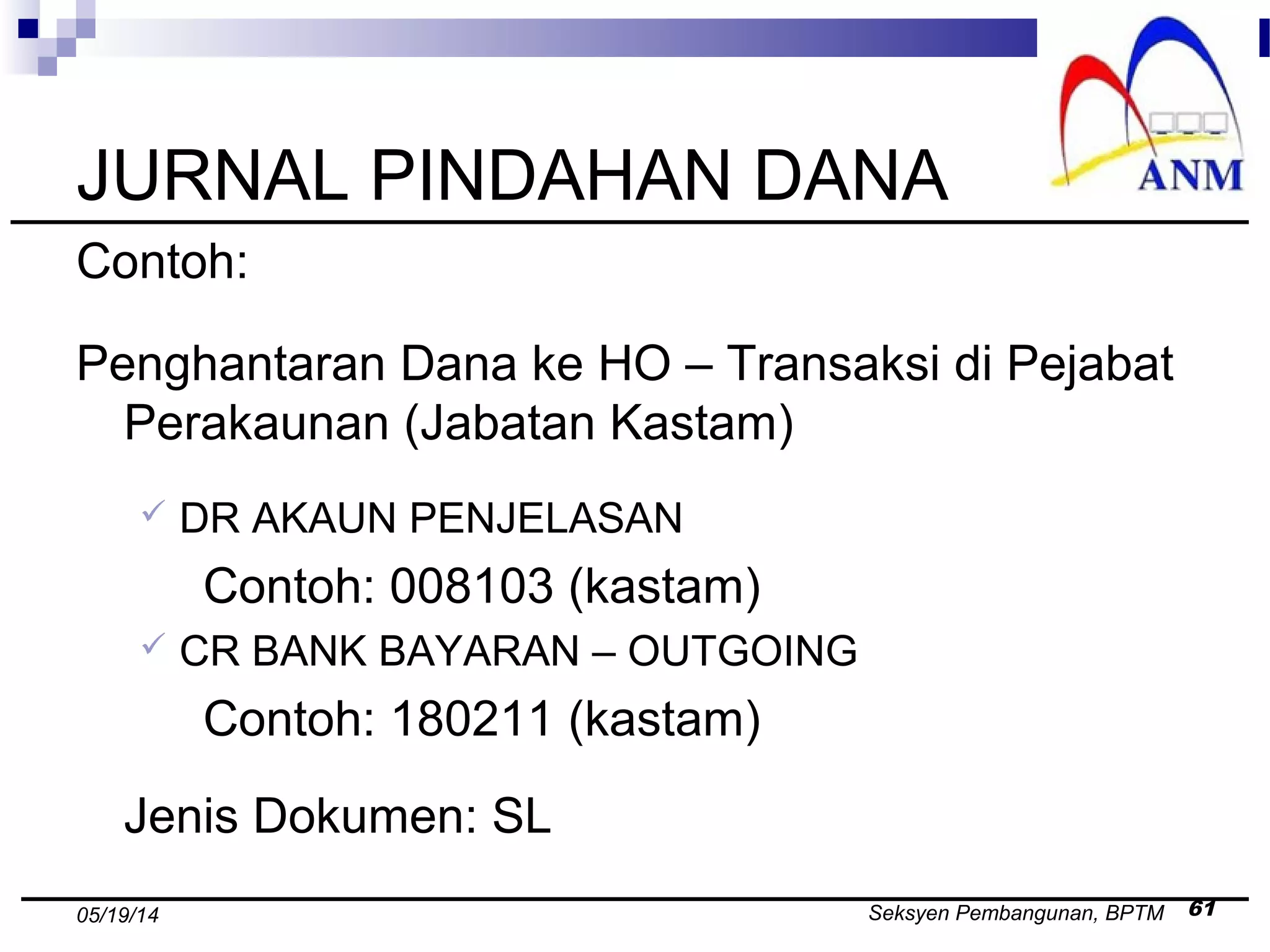 Seksyen Pembangunan, BPTM 6105/19/14
JURNAL PINDAHAN DANA
Contoh:
Penghantaran Dana ke HO – Transaksi di Pejabat
Perakaunan (Jabatan Kastam)
 DR AKAUN PENJELASAN
Contoh: 008103 (kastam)
 CR BANK BAYARAN – OUTGOING
Contoh: 180211 (kastam)
Jenis Dokumen: SL
 