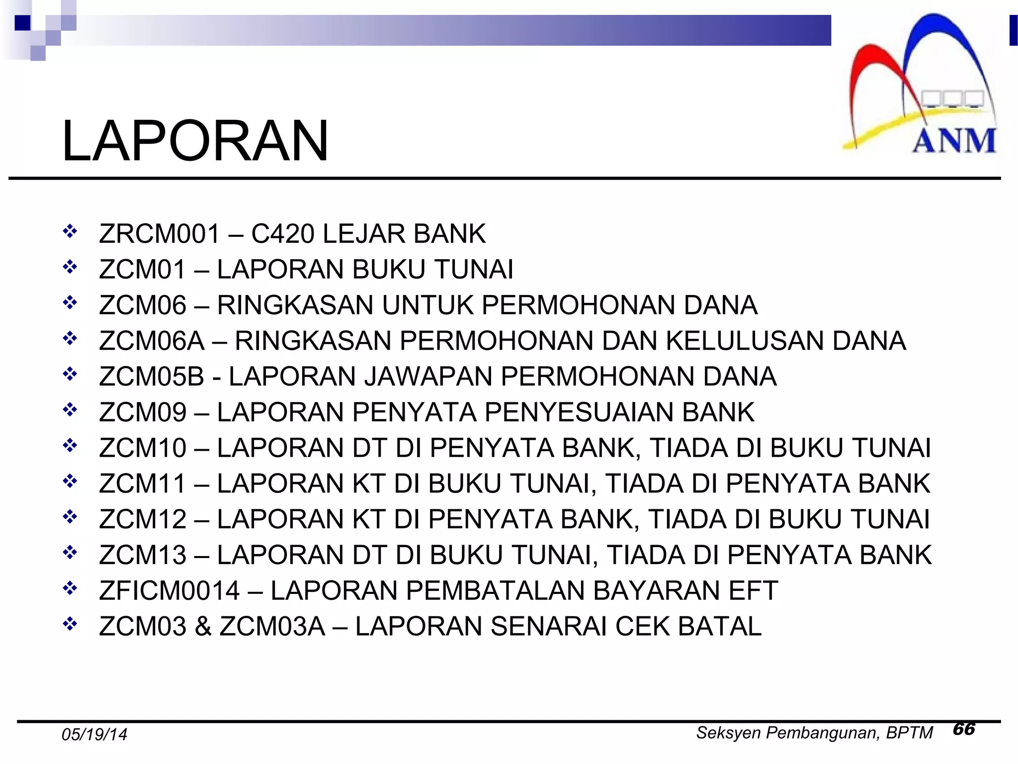 Seksyen Pembangunan, BPTM 6605/19/14
LAPORAN
 ZRCM001 – C420 LEJAR BANK
 ZCM01 – LAPORAN BUKU TUNAI
 ZCM06 – RINGKASAN UNTUK PERMOHONAN DANA
 ZCM06A – RINGKASAN PERMOHONAN DAN KELULUSAN DANA
 ZCM05B - LAPORAN JAWAPAN PERMOHONAN DANA
 ZCM09 – LAPORAN PENYATA PENYESUAIAN BANK
 ZCM10 – LAPORAN DT DI PENYATA BANK, TIADA DI BUKU TUNAI
 ZCM11 – LAPORAN KT DI BUKU TUNAI, TIADA DI PENYATA BANK
 ZCM12 – LAPORAN KT DI PENYATA BANK, TIADA DI BUKU TUNAI
 ZCM13 – LAPORAN DT DI BUKU TUNAI, TIADA DI PENYATA BANK
 ZFICM0014 – LAPORAN PEMBATALAN BAYARAN EFT
 ZCM03 & ZCM03A – LAPORAN SENARAI CEK BATAL
 