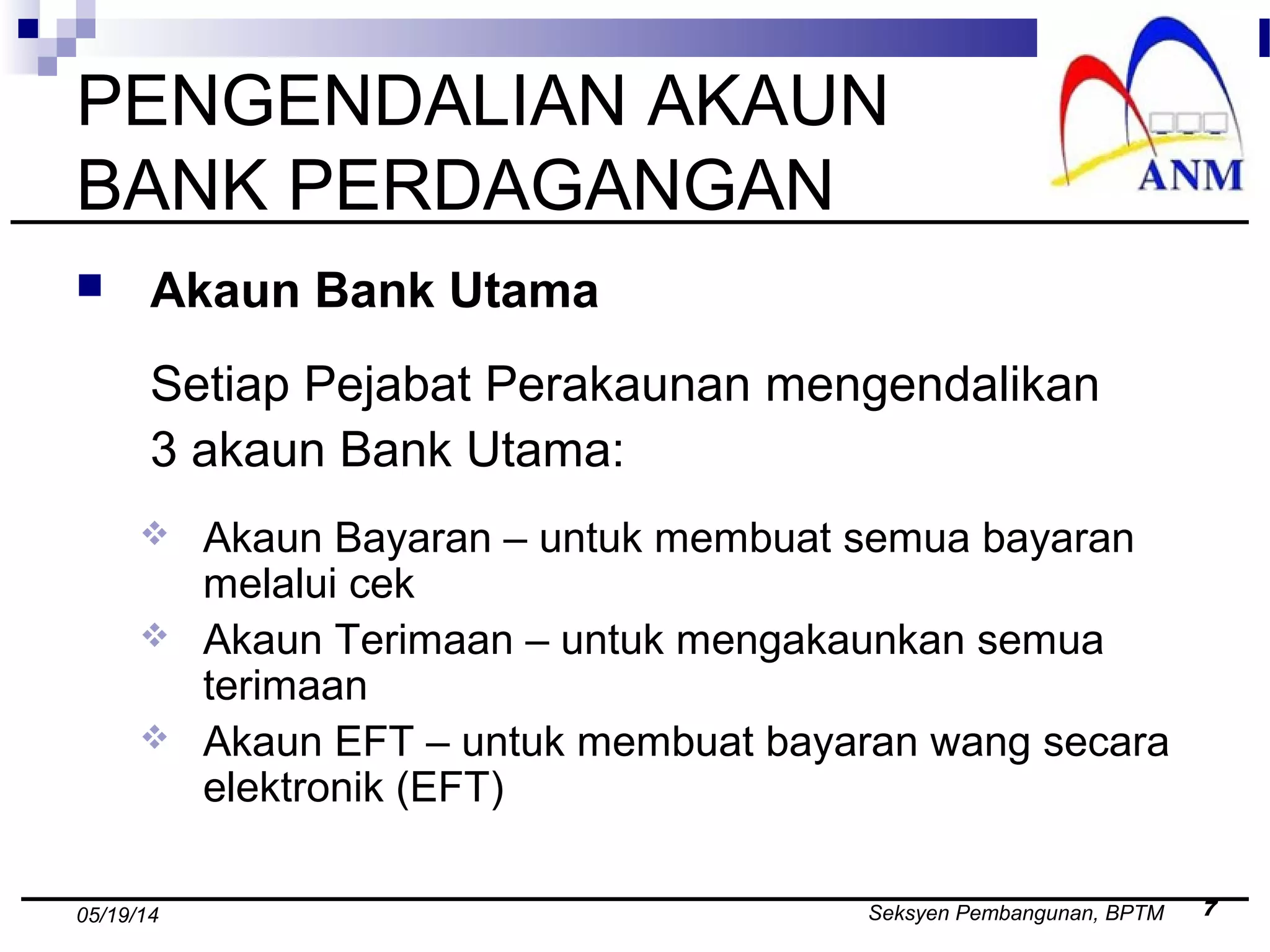 Seksyen Pembangunan, BPTM 705/19/14
PENGENDALIAN AKAUN
BANK PERDAGANGAN
 Akaun Bank Utama
Setiap Pejabat Perakaunan mengendalikan
3 akaun Bank Utama:
 Akaun Bayaran – untuk membuat semua bayaran
melalui cek
 Akaun Terimaan – untuk mengakaunkan semua
terimaan
 Akaun EFT – untuk membuat bayaran wang secara
elektronik (EFT)
 
