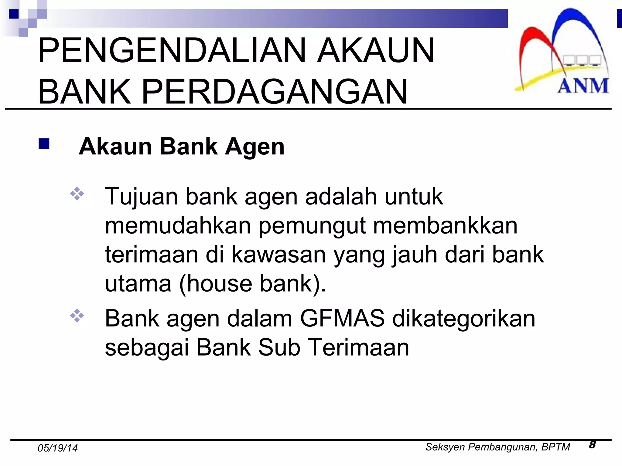 Seksyen Pembangunan, BPTM 805/19/14
PENGENDALIAN AKAUN
BANK PERDAGANGAN
 Akaun Bank Agen
 Tujuan bank agen adalah untuk
memudahkan pemungut membankkan
terimaan di kawasan yang jauh dari bank
utama (house bank).
 Bank agen dalam GFMAS dikategorikan
sebagai Bank Sub Terimaan
 