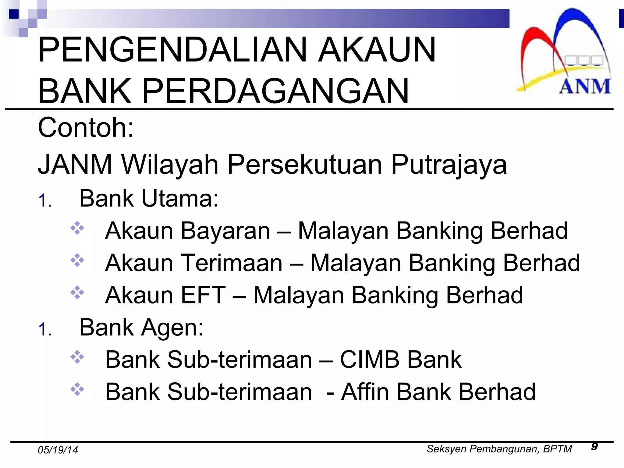 Seksyen Pembangunan, BPTM 905/19/14
PENGENDALIAN AKAUN
BANK PERDAGANGAN
Contoh:
JANM Wilayah Persekutuan Putrajaya
1. Bank Utama:
 Akaun Bayaran – Malayan Banking Berhad
 Akaun Terimaan – Malayan Banking Berhad
 Akaun EFT – Malayan Banking Berhad
1. Bank Agen:
 Bank Sub-terimaan – CIMB Bank
 Bank Sub-terimaan - Affin Bank Berhad
 