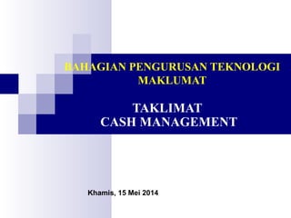 BAHAGIAN PENGURUSAN TEKNOLOGI
MAKLUMAT
TAKLIMAT
CASH MANAGEMENT
Khamis, 15 Mei 2014
 