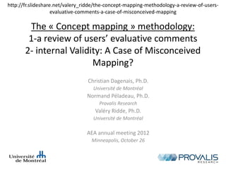 The « Concept mapping » methodology:
1-a review of users’ evaluative comments
2- internal Validity: A Case of Misconceived
Mapping?
Christian Dagenais, Ph.D.
Université de Montréal
Normand Péladeau, Ph.D.
Provalis Research
Valéry Ridde, Ph.D.
Université de Montréal
AEA annual meeting 2012
Minneapolis, October 26
http://fr.slideshare.net/valery_ridde/the-concept-mapping-methodology-a-review-of-users-
evaluative-comments-a-case-of-misconceived-mapping
 