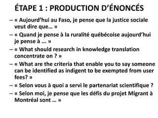 ÉTAPE 1 : PRODUCTION D’ÉNONCÉS
– « Aujourd’hui au Faso, je pense que la justice sociale
veut dire que… »
– « Quand je pense à la ruralité québécoise aujourd’hui
je pense à ... »
– « What should research in knowledge translation
concentrate on ? »
– « What are the criteria that enable you to say someone
can be identified as indigent to be exempted from user
fees? »
– « Selon vous à quoi a servi le partenariat scientifique ?
– « Selon moi, je pense que les défis du projet Migrant à
Montréal sont … »
 