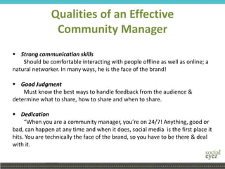 Qualities of an Effective
Community Manager
 Strong communication skills
Should be comfortable interacting with people offline as well as online; a
natural networker. In many ways, he is the face of the brand!
 Good Judgment
Must know the best ways to handle feedback from the audience &
determine what to share, how to share and when to share.
 Dedication
“When you are a community manager, you’re on 24/7! Anything, good or
bad, can happen at any time and when it does, social media is the first place it
hits. You are technically the face of the brand, so you have to be there & deal
with it.
 