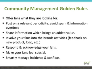 Community Management Golden Rules
 Offer fans what they are looking for.
 Post on a relevant periodicity: avoid spam & information
overdose
 Share information which brings an added value.
 Involve your fans into the brands activities (feedback on
new product, logo, etc.)
 Respond & acknowledge your fans.
 Make your fans feel special.
 Smartly manage incidents & conflicts.
 