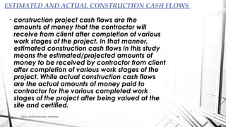 • construction project cash flows are the
amounts of money that the contractor will
receive from client after completion of various
work stages of the project. In that manner,
estimated construction cash flows in this study
means the estimated/projected amounts of
money to be received by contractor from client
after completion of various work stages of the
project. While actual construction cash flows
are the actual amounts of money paid to
contractor for the various completed work
stages of the project after being valued at the
site and certified.
ESTIMATED AND ACTUAL CONSTRUCTION CASH FLOWS
CED, CECOS University, Peshawar. 11
 