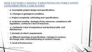 • a. Incomplete project design and specifications .
• b. Changes in geological conditions .
• c. Project complexity, estimating error specifications .
• d. Inclement weather, shortage of key resources, compliance with
regulations, contractor’s lack of resources .
• e. Contractor’s lack of experience and technical skills, civil
disturbances .
• f. Unclarity of client’s requirements .
• g. Different meanings of specifications, changes in currency
exchange rates, misunderstanding of contract clauses .
• h. Level of bureaucracy .
RISK FACTORS CAUSING VARIATIONS ON FORECASTED
CONSTRUCTION CASH FLOWS
CED, CECOS University, Peshawar. 13
 