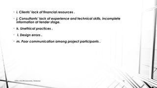 • i. Clients’ lack of financial resources .
• j. Consultants’ lack of experience and technical skills, incomplete
information at tender stage.
• k. Unethical practices .
• l. Design errors .
• m. Poor communication among project participants .
CED, CECOS University, Peshawar. 14
 