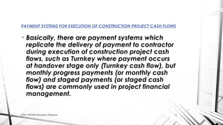 • Basically, there are payment systems which
replicate the delivery of payment to contractor
during execution of construction project cash
flows, such as Turnkey where payment occurs
at handover stage only (Turnkey cash flow), but
monthly progress payments (or monthly cash
flow) and staged payments (or staged cash
flows) are commonly used in project financial
management.
PAYMENT SYSTEMS FOR EXECUTION OF CONSTRUCTION PROJECT CASH FLOWS
CED, CECOS University, Peshawar. 6
 