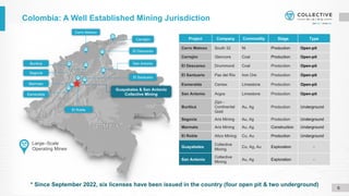 Colombia: A Well Established Mining Jurisdiction
6
Segovia
Large–Scale
Operating Mines
Guayabales & San Antonio
Collective Mining
El Descanso
Cerro Matoso
El Roble
Cerrejón
Marmato
Esmeralda
El Santuario
Project Company Commodity Stage Type
Cerro Matoso South 32 Ni Production Open-pit
Cerrejón Glencore Coal Production Open-pit
El Descanso Drummond Coal Production Open-pit
El Santuario Paz del Río Iron Ore Production Open-pit
Esmeralda Cemex Limestone Production Open-pit
San Antonio Argos Limestone Production Open-pit
Buriticá
Zijin -
Continental
Gold
Au, Ag Production Underground
Segovia Aris Mining Au, Ag Production Underground
Marmato Aris Mining Au, Ag Construction Underground
El Roble Atico Mining Cu, Au Production Underground
Guayabales
Collective
Mining
Cu, Ag, Au Exploration -
San Antonio
Collective
Mining
Au, Ag Exploration -
San Antonio
Buriticá
* Since September 2022, six licenses have been issued in the country (four open pit & two underground)
 