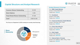 Capital Structure and Analyst Research
Share
Ownership
*Pro Forma as of September 30, 2025 including the rencently closed financings
4
Common Shares Outstanding 92.3M
Stock Options 5.0M
Fully Diluted Shares Outstanding 97.3M
Cash * US$153.5M
Firm: Clarus Securities Inc.
Analyst: Varun Arora, MBA
Target price: C$40.00
Analyst Research Coverage
Firm: Canaccord Genuity | Capital Markets
Analyst: Peter Bell, M.Sc, P.Geo
Target price: C$20.00
Firm: BMO Capital Markets
Analyst: Andrew Mikitchook
Target price: C$25.00
Firm: Roth Capital
Analyst: Mike Niehuser
Target price: US$16.50
Firm: Scotiabank
Analyst: Ovais Habib
Target price: C$28.00
20.6%
24.7%
54.7%
Management
Insiders +
Strategic
Other
Firm: National Bank of Canada
Analyst: Don DeMarco, MBA, P.Eng., P.Geo
Target price: C$23.00
 