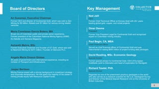 Board of Directors
Ari Sussman, Executive Chairman
Former CEO and director of Continental Gold, which was sold to Zijin
Mining for $2 billion. Raised over $1 billion for various mining related
ventures.
Former special advisor to Continental Gold, CEO of European
Goldfields (sold to Eldorado) and head of exploration for Randgold.
David Reading, MSc. Economic Geology
Special Advisor
Regarded as one of the preeminent porphyry geologists in the world
who also serves as a research scientist for the U.S. Geological Survey
and Director of the Mineral Deposit Research Unit at the University of
British Columbia.
Special Advisor
Richard Tosdal, PhD.
Former Vice President Legal for Continental Gold and recognized
expert on Colombian mining industry.
Omar Ossma
President
Served as chief financial officer of Continental Gold and was
instrumental in raising $500 million of project funding debt packages.
Paul Begin, CA, MBA
Chief Financial Officer
5
Key Management
Jasper Bertisen
Mining finance expert with a strong background in investment strategy
and corporate development. He has spent the majority of his career in
mining private equity with Resource Capital Funds.
María Constanza García Botero, MA
Broad mix of Colombian public and private sector experience.
Former president of the Colombian National Mining Agency (ANM).
Ex Deloitte and Semana Magazine.
Ashwath Mehra, BSc
Former Executive Chairman and founder of GT Gold, which was sold
to Newmont Mining for $311 million. Founder of Glencore PLC.
Angela María Orozco Gómez
30 years of government and international experience, including ex
minister of Transport and Infrastructure.
Former Chief Technical Officer at Kinross Gold with 25+ years
leading global gold, copper, and nickel projects.
Ned Jalil
CEO
 