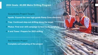 Guayabales Project Targets
Apollo: Expand the new high-grade Ramp Zone discovery
Trap: Continued step-out drilling along the target
Plutus: First ever drill campaign to test Cu-Au porphyry
X and Tower: Prepare for 2025 drilling
San Antonio Project
Complete soil sampling of the project
1
2
3
11
4
2024 Goals: 40,000 Metre Drilling Program
1
 