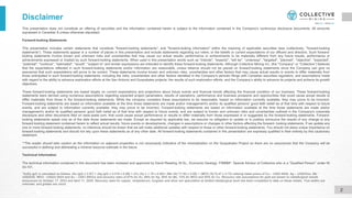 This presentation does not constitute an offering of securities and the information contained herein is subject to the information contained in the Company's continuous disclosure documents. All amounts
expressed in Canadian $ unless otherwise stipulated.
Forward-looking Statements
This presentation includes certain statements that constitute "forward-looking statements", and "forward-looking information" within the meaning of applicable securities laws (collectively, "forward-looking
statements"). These statements appear in a number of places in this presentation and include statements regarding our intent, or the beliefs or current expectations of our officers and directors. Such forward-
looking statements involve known and unknown risks and uncertainties that may cause our actual results, performance or achievements to be materially different from any future results, performance or
achievements expressed or implied by such forward-looking statements. When used in this presentation words such as "intends", "expects", "will be", "underway", "targeted", "planned", "objective", "expected",
"potential", "continue", "estimated", "would", "subject to" and similar expressions are intended to identify these forward-looking statements. Although Collective Mining Inc. (the "Company” or “Collective”) believes
that the expectations reflected in such forward-looking statements and/or information are reasonable, undue reliance should not be placed on forward-looking statements since the Company can give no
assurance that such expectations will prove to be correct. These statements involve known and unknown risks, uncertainties and other factors that may cause actual results or events to differ materially from
those anticipated in such forward-looking statements, including the risks, uncertainties and other factors identified in the Company's periodic filings with Canadian securities regulators, and assumptions made
with regard to the ability to advance exploration efforts at the San Antonio and Guayabales projects; the results of such exploration efforts; and the Company’s ability to advance its projects and achieve its growth
objectives.
These forward-looking statements are based largely on current expectations and projections about future events and financial trends affecting the financial condition of our business. These forward-looking
statements were derived using numerous assumptions regarding expected project parameters, results of operations, performance and business prospects and opportunities that could cause actual results to
differ materially from those in the forward-looking statements. While the company considers these assumptions to be reasonable, based on information currently available, they may prove to be incorrect.
Forward-looking statements are based on information available at the time those statements are made and/or management's and/or its qualified persons' good faith belief as of that time with respect to future
events, and are subject to information currently available, they may prove to be incorrect. Forward-looking statements are based on information available at the time those statements are made and/or
management's and/or its qualified persons' good faith belief as of that time with respect to future events, and are subject to known and unknown risks and uncertainties outlined in the Company's corporate
disclosure and other documents filed on www.sedar.com, that could cause actual performance or results to differ materially from those expressed in or suggested by the forward-looking statements. Forward-
looking statements speak only as of the date those statements are made. Except as required by applicable law, we assume no obligation to update or to publicly announce the results of any change to any
forward-looking statement contained herein to reflect actual results, future events or developments, changes in assumptions or changes in other factors affecting the forward- looking statements. If we update any
one or more forward-looking statements, no inference should be drawn that we will make additional updates with respect to those or other forward-looking statements. You should not place undue importance on
forward-looking statements and should not rely upon these statements as of any other date. All forward-looking statements contained in this presentation are expressly qualified in their entirety by this cautionary
statement.
**The reader should take caution as the information on adjacent properties is not necessarily indicative of the mineralization on the Guayabales Project as there are no assurances that the Company will be
successful in defining and delineating a mineral resource estimate in the future.
Technical Information
The technical information contained in this document has been reviewed and approved by David Reading, M.Sc., Economic Geology. FIMMM*, Special Advisor of Collective who is a “Qualified Person” under NI
43-101.
Disclaimer
*AuEq (g/t) is calculated as follows: (Au (g/t) x 0.97) + (Ag (g/t) x 0.016 x 0.88) + (Cu (%) x 1.79 x 0.90)+ (Mo (%)*11.62 x 0.85) + (WO3 (%)*5.47 x 0.72) utilizing metal prices of Cu – US$3.95/lb, Ag – US$25/oz, Mo -
US$20/lb, WO3 - US$32,500/t and Au – US$1,850/oz and recovery rates of 97% for Au, 88% for Ag, 85% for Mo, 72% for WO3 and 90% for Cu. Recovery rate assumptions for gold are based on metallurgical results
announced on October 17, 2023 and April 11, 2024. Recovery rates for copper, molybdenum, tungsten and silver are speculative as limited metallurgical work has been completed to date on these metals. True widths are
unknown, and grades are uncut.
2
 