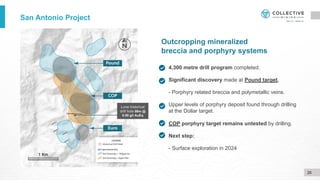 Outcropping mineralized
breccia and porphyry systems
4,300 metre drill program completed.
Significant discovery made at Pound target.
- Porphyry related breccia and polymetallic veins.
Upper levels of porphyry deposit found through drilling
at the Dollar target.
COP porphyry target remains untested by drilling.
Next step:
- Surface exploration in 2024
San Antonio Project
Lone historical
drill hole 99m @
0.50 g/t AuEq
26
 