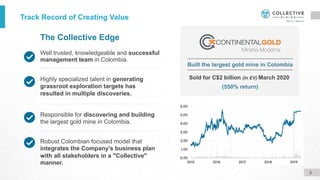 Well trusted, knowledgeable and successful
management team in Colombia.
The Collective Edge
Robust Colombian focused model that
integrates the Company's business plan
with all stakeholders in a "Collective"
manner.
Responsible for discovering and building
the largest gold mine in Colombia.
Highly specialized talent in generating
grassroot exploration targets has
resulted in multiple discoveries.
Sold for C$2 billion (in EV) March 2020
(550% return)
Built the largest gold mine in Colombia
Track Record of Creating Value
3
 