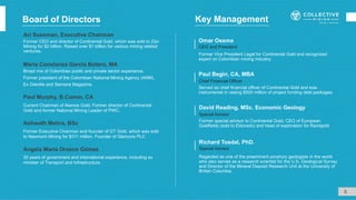 Board of Directors
Ari Sussman, Executive Chairman
Former CEO and director of Continental Gold, which was sold to Zijin
Mining for $2 billion. Raised over $1 billion for various mining related
ventures.
Former special advisor to Continental Gold, CEO of European
Goldfields (sold to Eldorado) and head of exploration for Randgold.
David Reading, MSc. Economic Geology
Special Advisor
Regarded as one of the preeminent porphyry geologists in the world
who also serves as a research scientist for the U.S. Geological Survey
and Director of the Mineral Deposit Research Unit at the University of
British Columbia.
Special Advisor
Richard Tosdal, PhD.
Former Vice President Legal for Continental Gold and recognized
expert on Colombian mining industry.
Omar Ossma
CEO and President
Served as chief financial officer of Continental Gold and was
instrumental in raising $500 million of project funding debt packages.
Paul Begin, CA, MBA
Chief Financial Officer
5
Paul Murphy, B.Comm, CA
Broad mix of Colombian public and private sector experience.
Former president of the Colombian National Mining Agency (ANM).
Ex Deloitte and Semana Magazine.
María Constanza García Botero, MA
Current Chairman of Alamos Gold, Former director of Continental
Gold and former National Mining Leader of PWC.
Ashwath Mehra, BSc
Former Executive Chairman and founder of GT Gold, which was sold
to Newmont Mining for $311 million. Founder of Glencore PLC
Key Management
Angela María Orozco Gómez
30 years of government and international experience, including ex
minister of Transport and Infrastructure.
 
