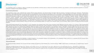 This presentation does not constitute an offering of securities and the information contained herein is subject to the information contained in the Company's continuous disclosure documents. All amounts
expressed in Canadian $ unless otherwise stipulated.
Forward-looking Statements
This presentation includes certain statements that constitute "forward-looking statements", and "forward-looking information" within the meaning of applicable securities laws (collectively, "forward-looking
statements"). These statements appear in a number of places in this presentation and include statements regarding our intent, or the beliefs or current expectations of our officers and directors. Such forward-
looking statements involve known and unknown risks and uncertainties that may cause our actual results, performance or achievements to be materially different from any future results, performance or
achievements expressed or implied by such forward-looking statements. When used in this presentation words such as "intends", "expects", "will be", "underway", "targeted", "planned", "objective", "expected",
"potential", "continue", "estimated", "would", "subject to" and similar expressions are intended to identify these forward-looking statements. Although Collective Mining Inc. (the "Company” or “Collective”) believes
that the expectations reflected in such forward-looking statements and/or information are reasonable, undue reliance should not be placed on forward-looking statements since the Company can give no
assurance that such expectations will prove to be correct. These statements involve known and unknown risks, uncertainties and other factors that may cause actual results or events to differ materially from
those anticipated in such forward-looking statements, including the risks, uncertainties and other factors identified in the Company's periodic filings with Canadian securities regulators, and assumptions made
with regard to the ability to advance exploration efforts at the San Antonio and Guayabales projects; the results of such exploration efforts; and the Company’s ability to advance its projects and achieve its growth
objectives.
These forward-looking statements are based largely on current expectations and projections about future events and financial trends affecting the financial condition of our business. These forward-looking
statements were derived using numerous assumptions regarding expected project parameters, results of operations, performance and business prospects and opportunities that could cause actual results to
differ materially from those in the forward-looking statements. While the company considers these assumptions to be reasonable, based on information currently available, they may prove to be incorrect.
Forward-looking statements are based on information available at the time those statements are made and/or management's and/or its qualified persons' good faith belief as of that time with respect to future
events, and are subject to information currently available, they may prove to be incorrect. Forward-looking statements are based on information available at the time those statements are made and/or
management's and/or its qualified persons' good faith belief as of that time with respect to future events, and are subject to known and unknown risks and uncertainties outlined in the Company's corporate
disclosure and other documents filed on www.sedar.com, that could cause actual performance or results to differ materially from those expressed in or suggested by the forward-looking statements. Forward-
looking statements speak only as of the date those statements are made. Except as required by applicable law, we assume no obligation to update or to publicly announce the results of any change to any
forward-looking statement contained herein to reflect actual results, future events or developments, changes in assumptions or changes in other factors affecting the forward- looking statements. If we update any
one or more forward-looking statements, no inference should be drawn that we will make additional updates with respect to those or other forward-looking statements. You should not place undue importance on
forward-looking statements and should not rely upon these statements as of any other date. All forward-looking statements contained in this presentation are expressly qualified in their entirety by this cautionary
statement.
**The reader should take caution as the information on adjacent properties is not necessarily indicative of the mineralization on the Guayabales Project as there are no assurances that the Company will be
successful in defining and delineating a mineral resource estimate in the future.
Technical Information
The technical information contained in this document has been reviewed and approved by David Reading, M.Sc., Economic Geology. FIMMM*, Special Advisor of Collective who is a “Qualified Person” under NI
43-101.
Disclaimer
*AuEq (g/t) is calculated as follows: (Au (g/t) x 0.97) + (Ag (g/t) x 0.016 x 0.88) + (Cu (%) x 1.79 x 0.90)+ (Mo (%)*11.62 x 0.85) + (WO3 (%)*5.47 x 0.72) utilizing metal prices of Cu – US$3.95/lb, Ag – US$25/oz, Mo -
US$20/lb, WO3 - US$32,500/t and Au – US$1,850/oz and recovery rates of 97% for Au, 88% for Ag, 85% for Mo, 72% for WO3 and 90% for Cu. Recovery rate assumptions for gold are based on metallurgical results
announced on October 17, 2023 and April 11, 2024. Recovery rates for copper, molybdenum, tungsten and silver are speculative as limited metallurgical work has been completed to date on these metals. True widths are
unknown, and grades are uncut.
2
 