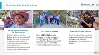 Sustainability Best Practices
Strategic alliance with the
Coffee Growers Committee of
Caldas and local governments
to educate on the benefits of
coffee and mining coexistence,
improve water and
transportation infrastructure and
support local coffee producers.
Jointly implementing academic
and research projects focused
on improving scientific
knowledge in the department of
Caldas.
Partnerships to Strengthen
Our Communities
2024 a Year of Success University of Caldas Alliance
23
Over US$410,000 directly
invested in social programs,
benefiting more than 2,000
people in the Company’s area of
influence, with a further 43%
contributed by strategic partners.
 