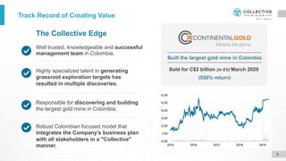 Well trusted, knowledgeable and successful
management team in Colombia.
The Collective Edge
Robust Colombian focused model that
integrates the Company's business plan
with all stakeholders in a "Collective"
manner.
Responsible for discovering and building
the largest gold mine in Colombia.
Highly specialized talent in generating
grassroot exploration targets has
resulted in multiple discoveries.
Sold for C$2 billion (in EV) March 2020
(550% return)
Built the largest gold mine in Colombia
Track Record of Creating Value
3
 