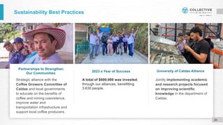 Sustainability Best Practices
Strategic alliance with the
Coffee Growers Committee of
Caldas and local governments
to educate on the benefits of
coffee and mining coexistence,
improve water and
transportation infrastructure and
support local coffee producers.
Jointly implementing academic
and research projects focused
on improving scientific
knowledge in the department of
Caldas.
Partnerships to Strengthen
Our Communities
2023 a Year of Success University of Caldas Alliance
20
A total of $600,000 was invested,
through our alliances, benefitting
3,630 people.
 